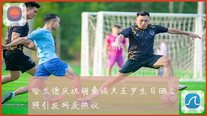 哈兰德庆祝胡桑诺夫五岁生日晒合照引发网友热议
