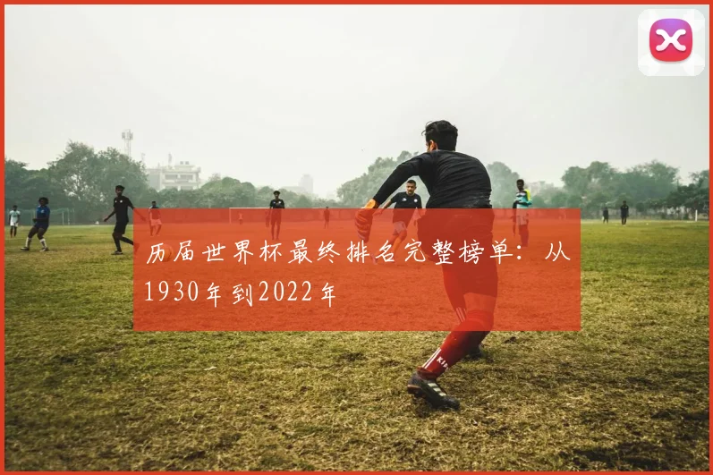 历届世界杯最终排名完整榜单:从1930年到2022年