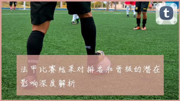 法甲比赛结果对排名和晋级的潜在影响深度解析
