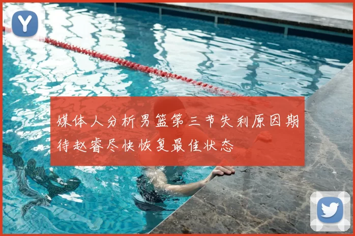 媒体人分析男篮第三节失利原因期待赵睿尽快恢复最佳状态