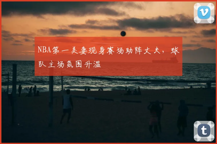 NBA第一美妻现身赛场助阵丈夫，球队主场氛围升温