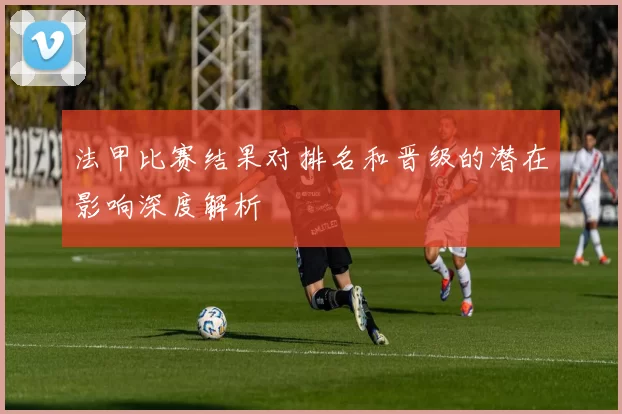 法甲比赛结果对排名和晋级的潜在影响深度解析