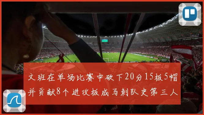 文班在单场比赛中砍下20分15板5帽并贡献8个进攻板成马刺队史第三人追平邓肯伟业