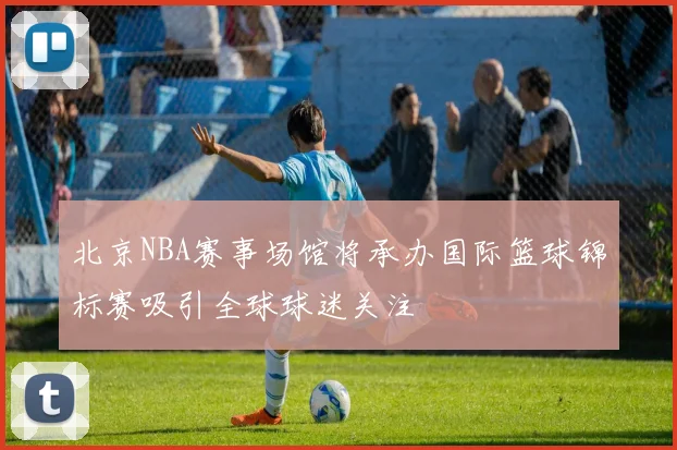 北京NBA赛事场馆将承办国际篮球锦标赛吸引全球球迷关注