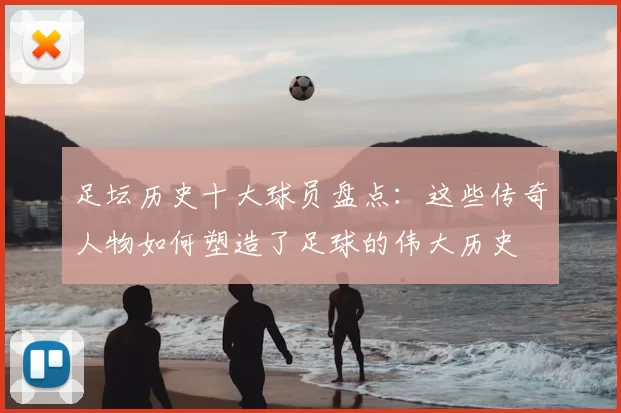 足坛历史十大球员盘点：这些传奇人物如何塑造了足球的伟大历史