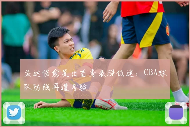 孟达伤愈复出首秀表现低迷，CBA球队防线再遭考验