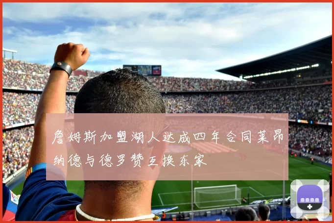 詹姆斯加盟湖人达成四年合同莱昂纳德与德罗赞互换东家