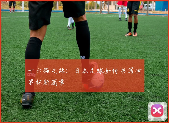 十六强之路:日本足球如何书写世界杯新篇章
