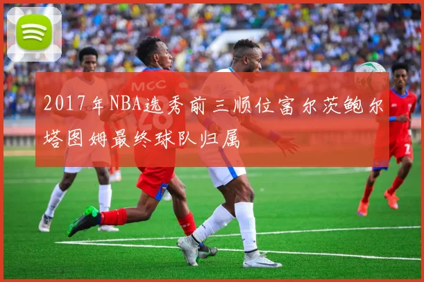 2017年NBA选秀前三顺位富尔茨鲍尔塔图姆最终球队归属