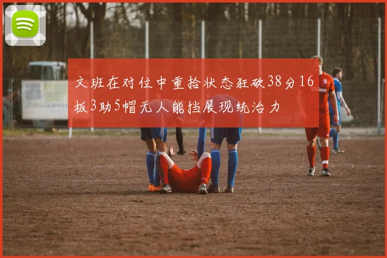 文班在对位中重拾状态狂砍38分16板3助5帽无人能挡展现统治力