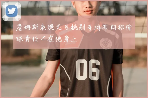 詹姆斯表现无可挑剔夸梅布朗称输球责任不在他身上