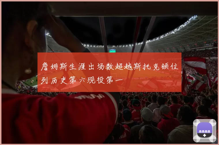 詹姆斯生涯出场数超越斯托克顿位列历史第六现役第一