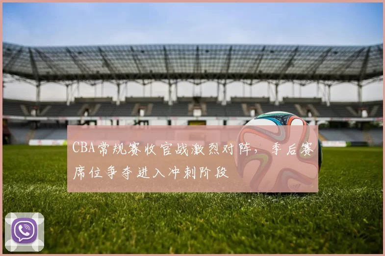 CBA常规赛收官战激烈对阵，季后赛席位争夺进入冲刺阶段