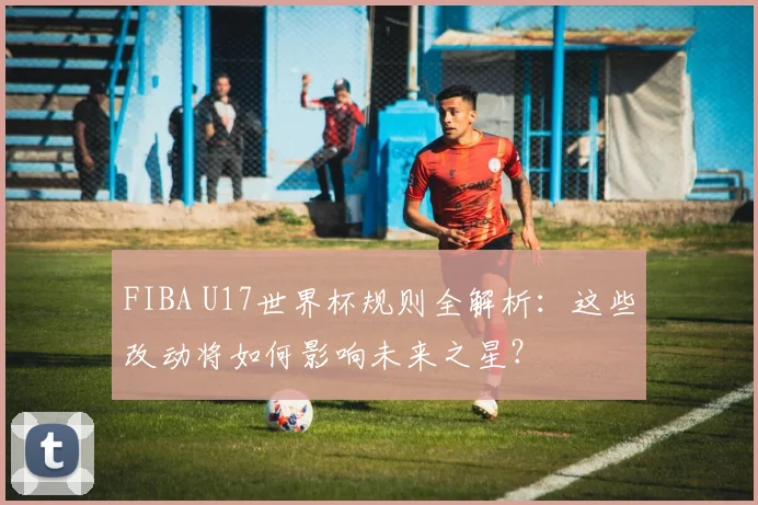 FIBA U17世界杯规则全解析：这些改动将如何影响未来之星？
