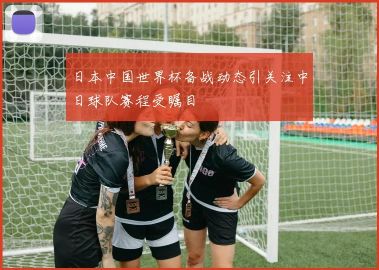 日本中国世界杯备战动态引关注中日球队赛程受瞩目