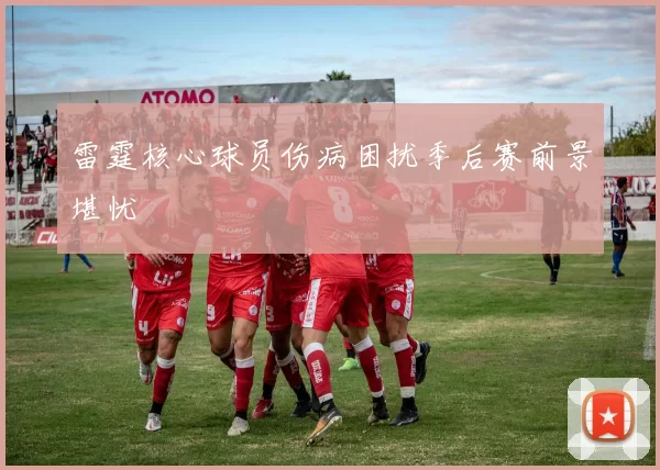 雷霆核心球员伤病困扰季后赛前景堪忧