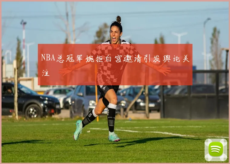 NBA总冠军婉拒白宫邀请引发舆论关注