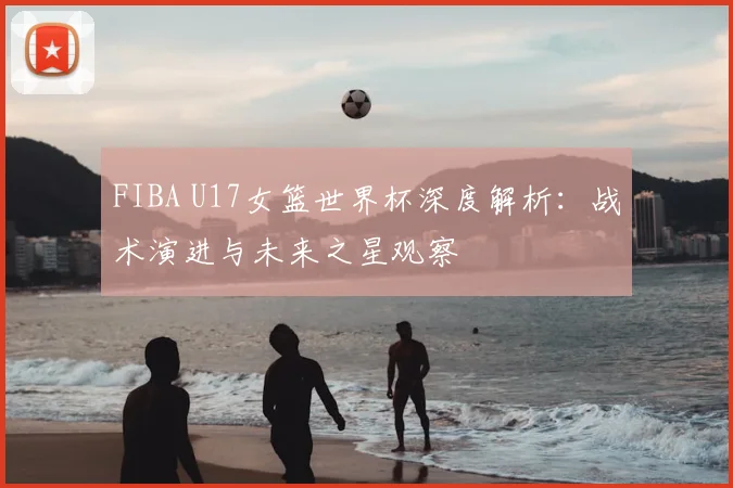 FIBA U17女篮世界杯深度解析:战术演进与未来之星观察