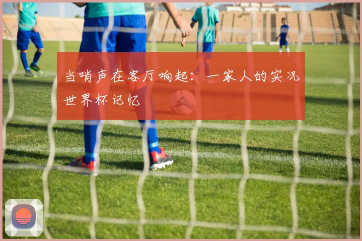 当哨声在客厅响起:一家人的实况世界杯记忆