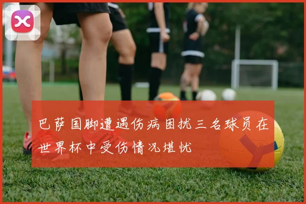 巴萨国脚遭遇伤病困扰三名球员在世界杯中受伤情况堪忧