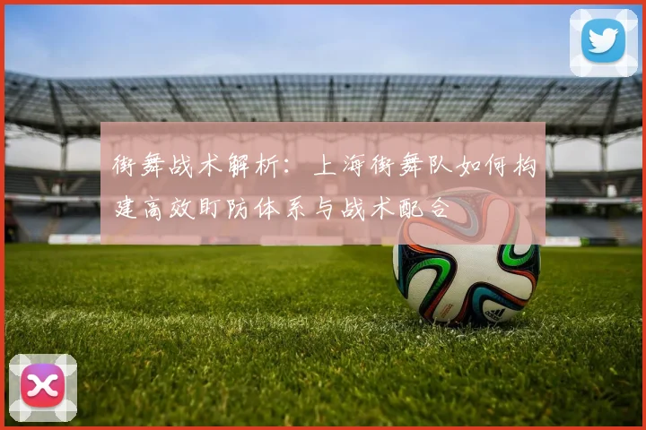 街舞战术解析：上海街舞队如何构建高效盯防体系与战术配合