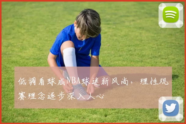 低调看球成NBA球迷新风尚，理性观赛理念逐步深入人心