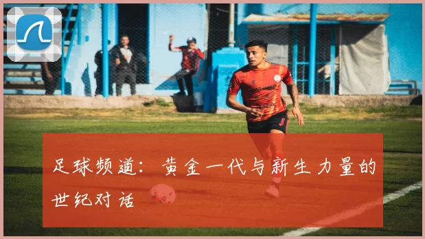 足球频道：黄金一代与新生力量的世纪对话