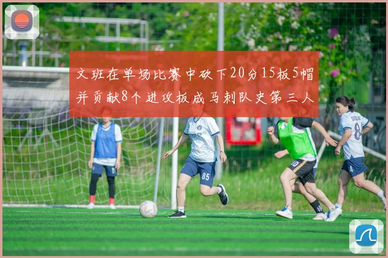 文班在单场比赛中砍下20分15板5帽并贡献8个进攻板成马刺队史第三人追平邓肯伟业
