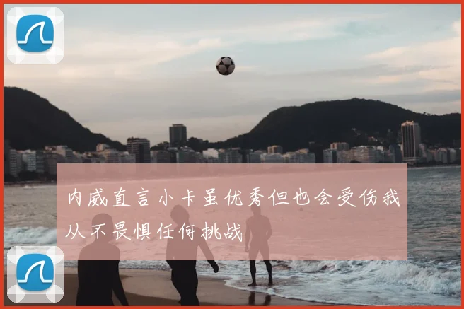 内威直言小卡虽优秀但也会受伤我从不畏惧任何挑战