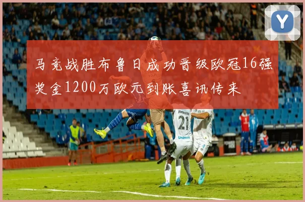 马竞战胜布鲁日成功晋级欧冠16强奖金1200万欧元到账喜讯传来