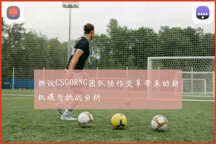 热议CSGORNG团队协作变革带来的新机遇与挑战分析