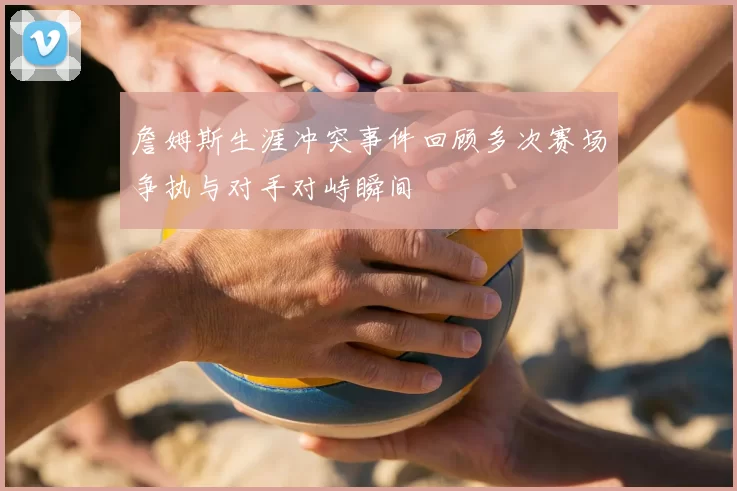 詹姆斯生涯冲突事件回顾多次赛场争执与对手对峙瞬间