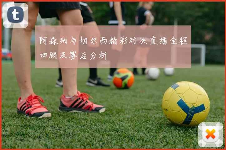 阿森纳与切尔西精彩对决直播全程回顾及赛后分析