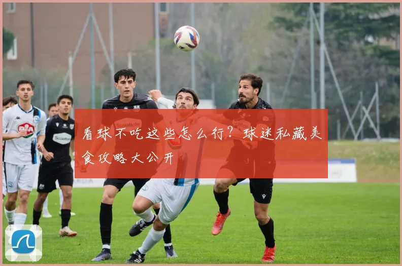 看球不吃这些怎么行?球迷私藏美食攻略大公开