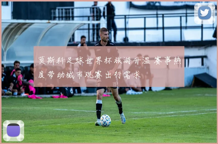 莫斯科足球世界杯旅游升温 赛事热度带动城市观赛出行需求