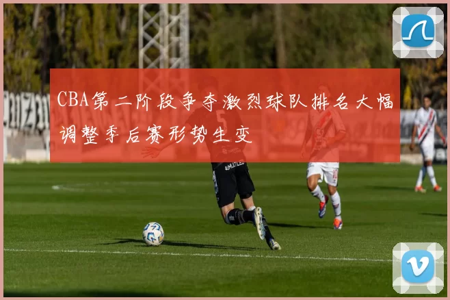 CBA第二阶段争夺激烈球队排名大幅调整季后赛形势生变