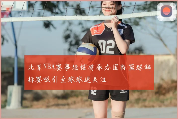 北京NBA赛事场馆将承办国际篮球锦标赛吸引全球球迷关注