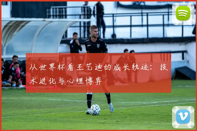 从世界杯看王艺迪的成长轨迹：技术进化与心理博弈