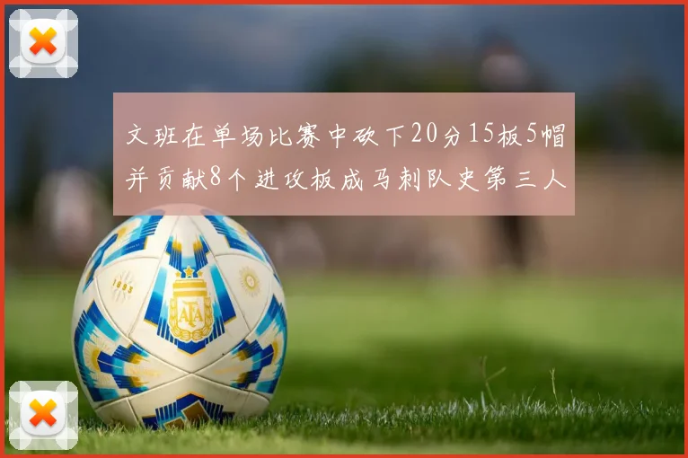 文班在单场比赛中砍下20分15板5帽并贡献8个进攻板成马刺队史第三人追平邓肯伟业