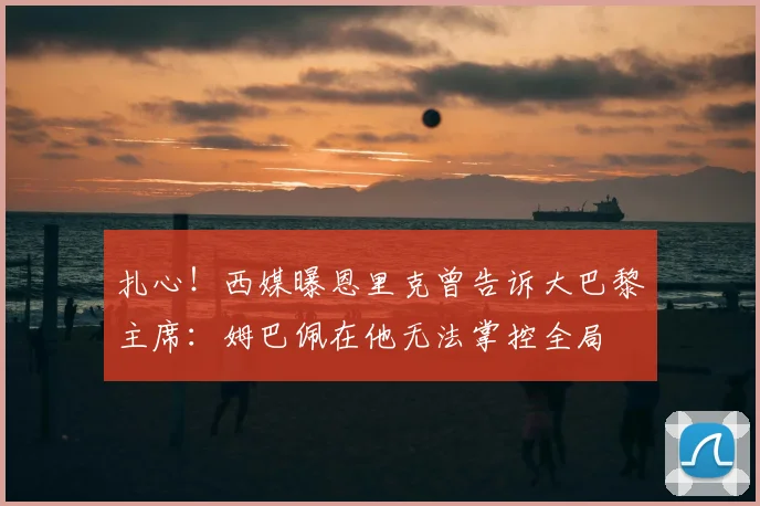 扎心！西媒曝恩里克曾告诉大巴黎主席：姆巴佩在他无法掌控全局