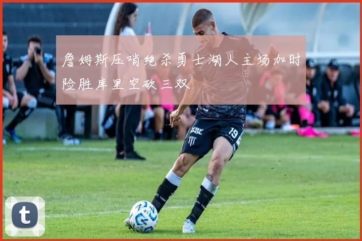詹姆斯压哨绝杀勇士湖人主场加时险胜库里空砍三双