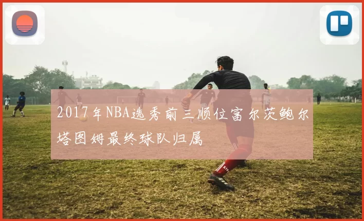 2017年NBA选秀前三顺位富尔茨鲍尔塔图姆最终球队归属