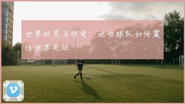 世界杯黑马传奇:这些球队如何震惊世界足坛