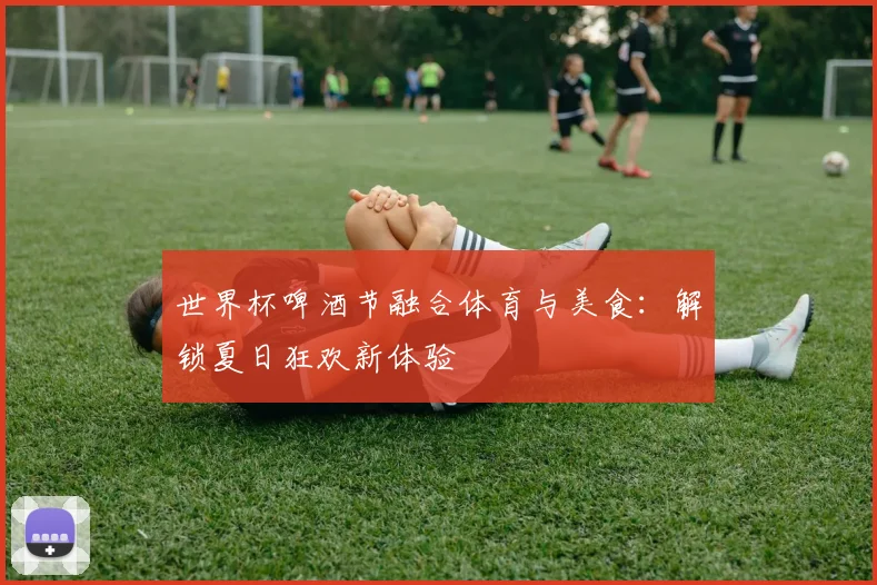 世界杯啤酒节融合体育与美食:解锁夏日狂欢新体验
