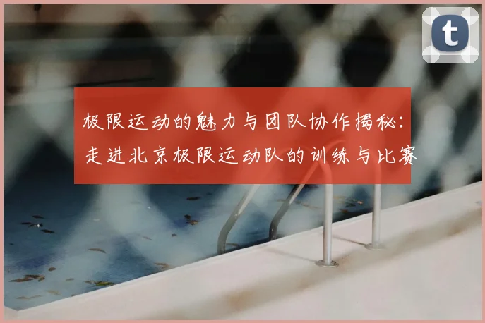 极限运动的魅力与团队协作揭秘：走进北京极限运动队的训练与比赛