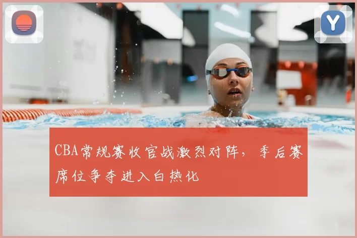 CBA常规赛收官战激烈对阵，季后赛席位争夺进入白热化
