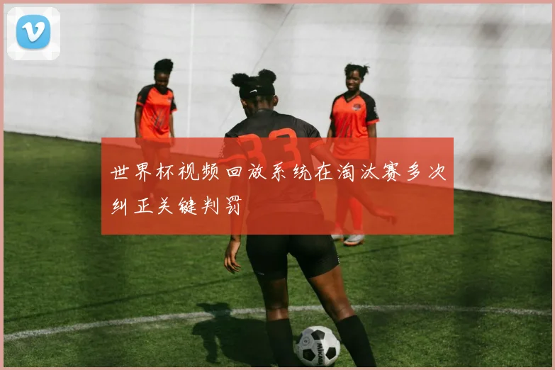 世界杯视频回放系统在淘汰赛多次纠正关键判罚