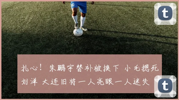 扎心!朱鹏宇替补被换下 小毛摁死刘洋 大连旧将一人亮眼一人迷失