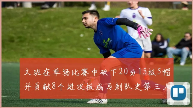 文班在单场比赛中砍下20分15板5帽并贡献8个进攻板成马刺队史第三人追平邓肯伟业