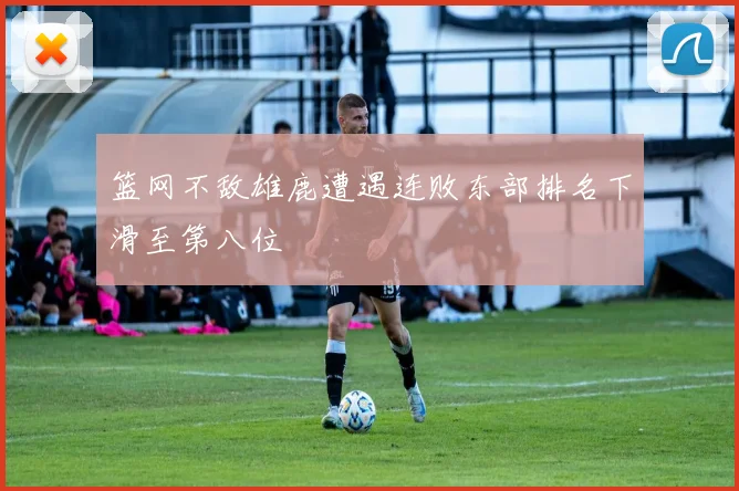 篮网不敌雄鹿遭遇连败东部排名下滑至第八位